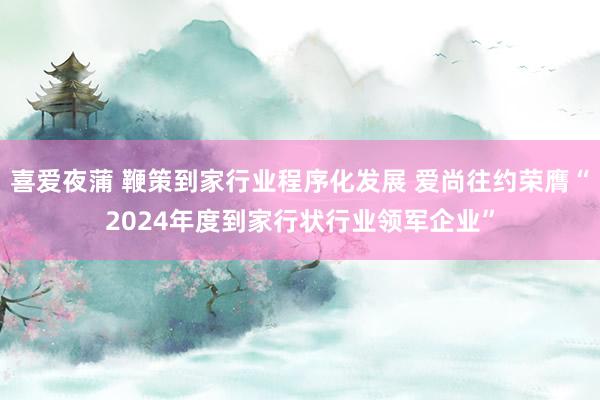 喜爱夜蒲 鞭策到家行业程序化发展 爱尚往约荣膺“2024年度到家行状行业领军企业”