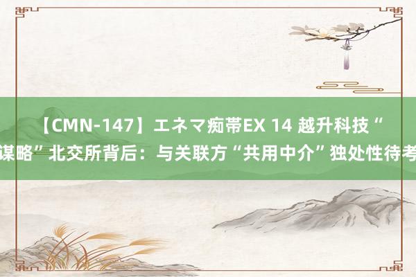 【CMN-147】エネマ痴帯EX 14 越升科技“谋略”北交所背后：与关联方“共用中介”独处性待考