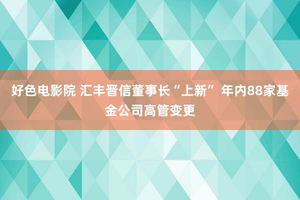 好色电影院 汇丰晋信董事长“上新” 年内88家基金公司高管变更