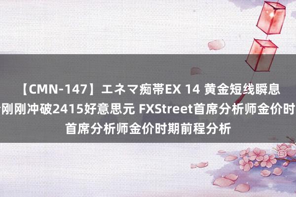 【CMN-147】エネマ痴帯EX 14 黄金短线瞬息急涨！金价刚刚冲破2415好意思元 FXStreet首席分析师金价时期前程分析