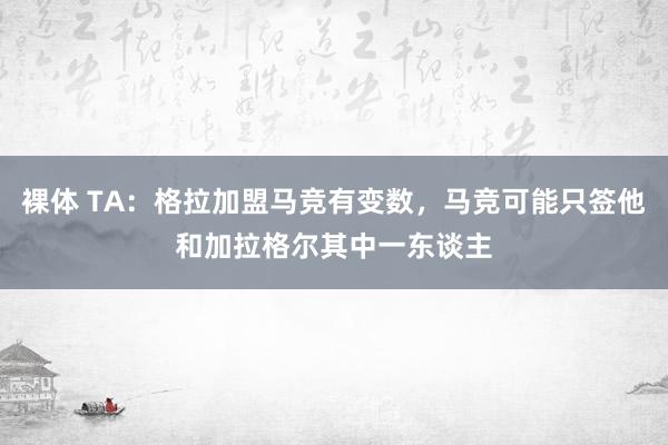 裸体 TA：格拉加盟马竞有变数，马竞可能只签他和加拉格尔其中一东谈主