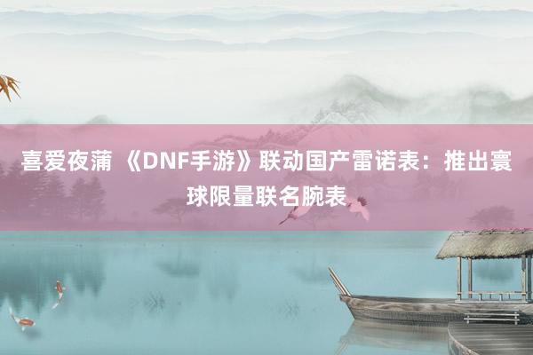 喜爱夜蒲 《DNF手游》联动国产雷诺表：推出寰球限量联名腕表