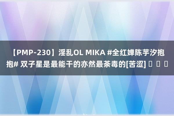 【PMP-230】淫乱OL MIKA #全红婵陈芋汐抱抱# 双子星是最能干的亦然最荼毒的[苦涩] ​​​