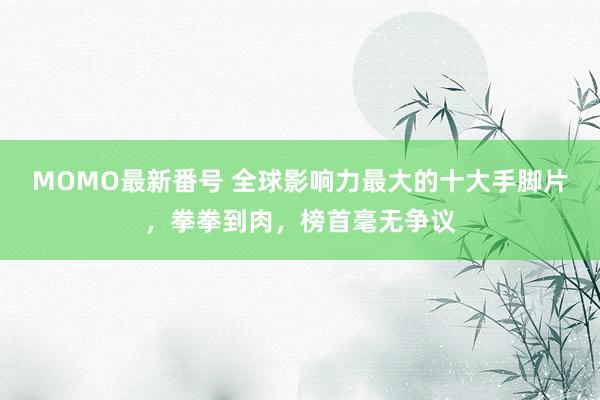 MOMO最新番号 全球影响力最大的十大手脚片，拳拳到肉，榜首毫无争议