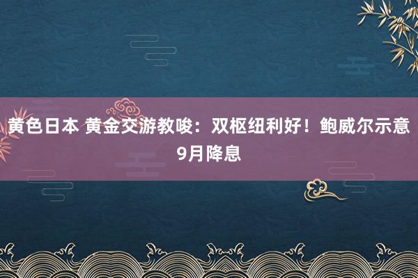 黄色日本 黄金交游教唆：双枢纽利好！鲍威尔示意9月降息