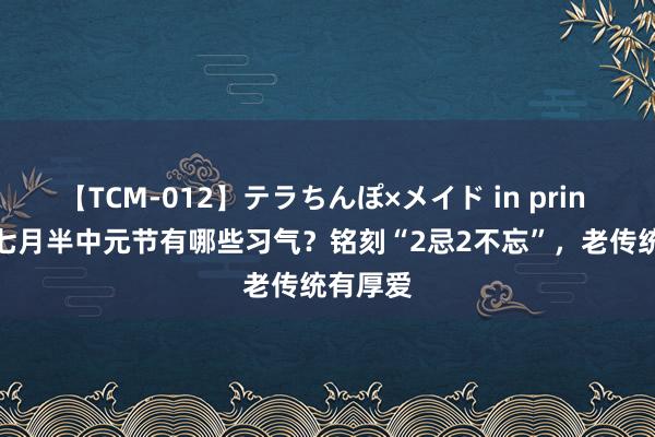 【TCM-012】テラちんぽ×メイド in prin MIKA 七月半中元节有哪些习气？铭刻“2忌2不忘”，老传统有厚爱