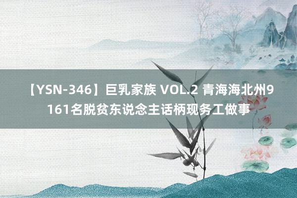 【YSN-346】巨乳家族 VOL.2 青海海北州9161名脱贫东说念主话柄现务工做事