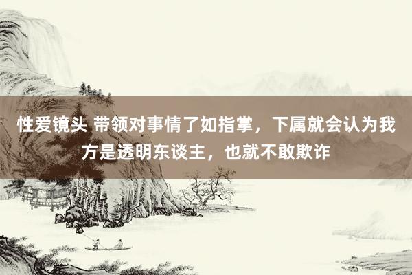 性爱镜头 带领对事情了如指掌，下属就会认为我方是透明东谈主，也就不敢欺诈