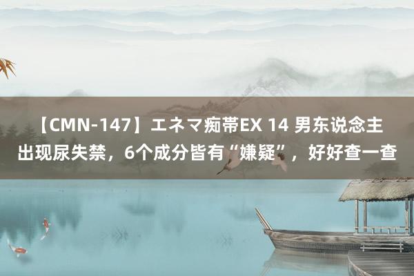 【CMN-147】エネマ痴帯EX 14 男东说念主出现尿失禁，6个成分皆有“嫌疑”，好好查一查