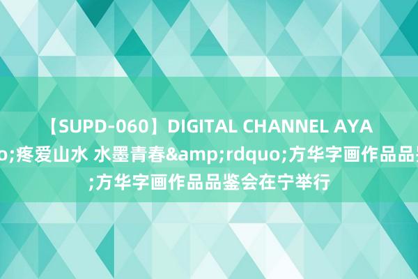 【SUPD-060】DIGITAL CHANNEL AYA &ldquo;疼爱山水 水墨青春&rdquo;方华字画作品品鉴会在宁举行