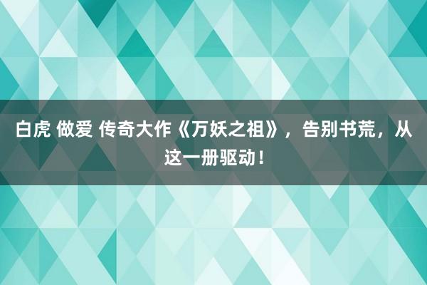 白虎 做爱 传奇大作《万妖之祖》，告别书荒，从这一册驱动！