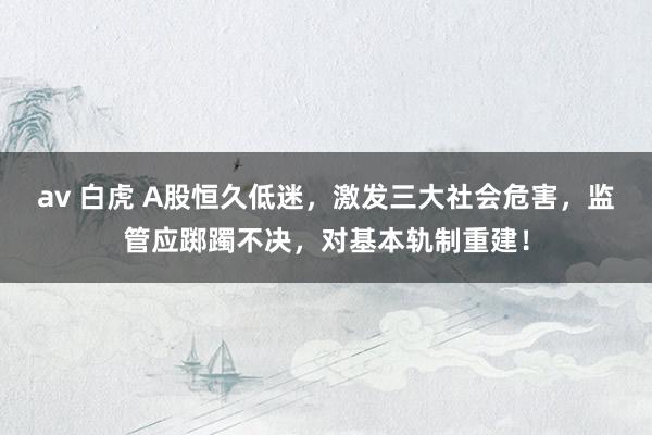 av 白虎 A股恒久低迷，激发三大社会危害，监管应踯躅不决，对基本轨制重建！