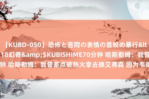 【KUBD-050】恐怖と苦悶の表情の首絞め暴行</a>2013-03-18幻奇&$KUBISHIME70分钟 哈斯勒姆：我曾差点被热火拿去换艾弗森 因为韦德我才没被往来