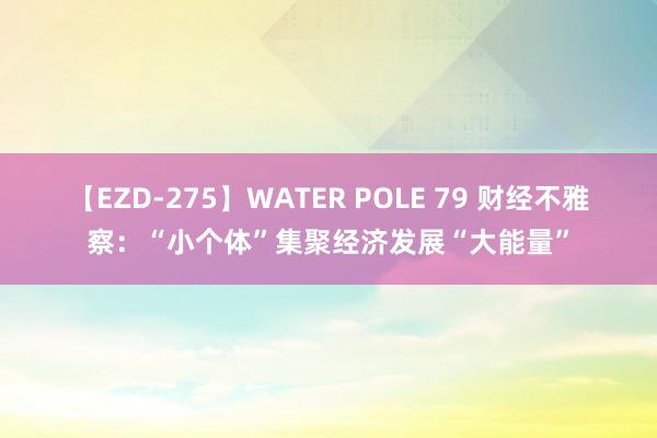 【EZD-275】WATER POLE 79 财经不雅察：“小个体”集聚经济发展“大能量”