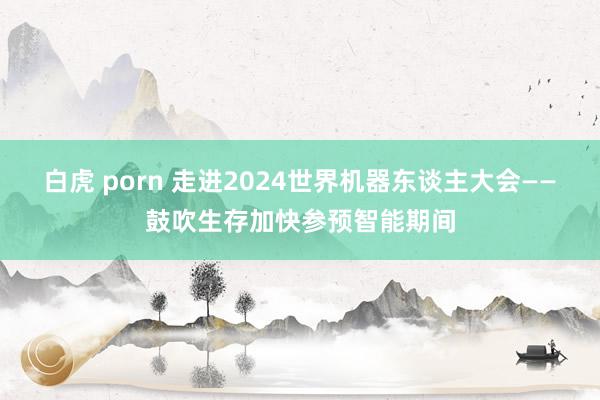 白虎 porn 走进2024世界机器东谈主大会——鼓吹生存加快参预智能期间